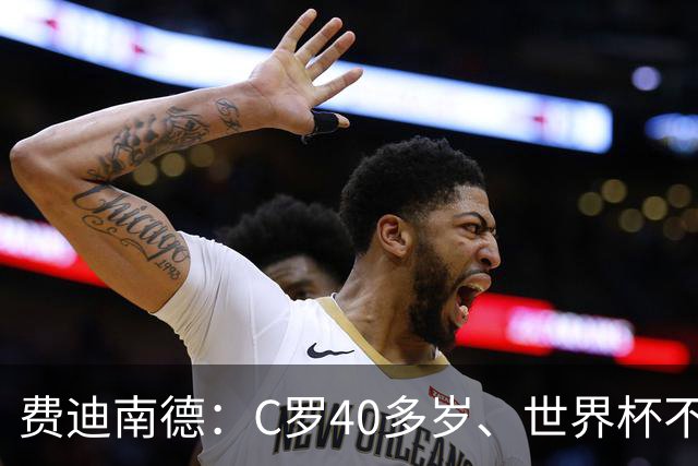 费迪南德：C罗40多岁、世界杯不能踢满每一分钟 替补登场更致命